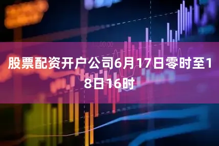股票配资开户公司6月17日零时至18日16时
