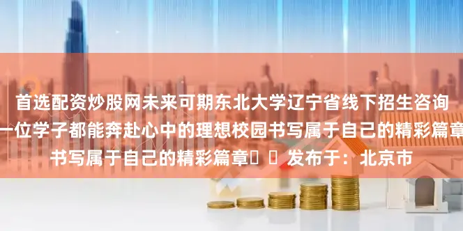 首选配资炒股网未来可期东北大学辽宁省线下招生咨询会诚邀您的到来愿每一位学子都能奔赴心中的理想校园书写属于自己的精彩篇章►►发布于：北京市
