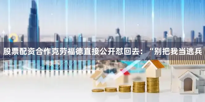 股票配资合作克劳福德直接公开怼回去：“别把我当逃兵