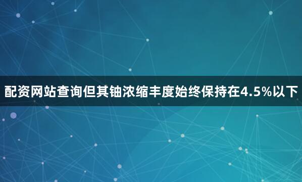 配资网站查询但其铀浓缩丰度始终保持在4.5%以下