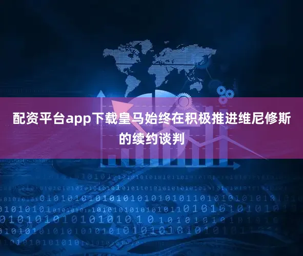 配资平台app下载皇马始终在积极推进维尼修斯的续约谈判