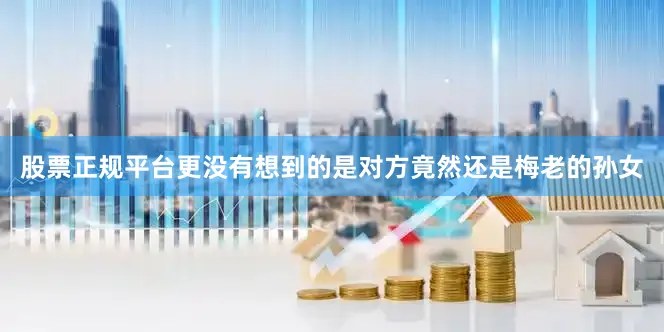 股票正规平台更没有想到的是对方竟然还是梅老的孙女