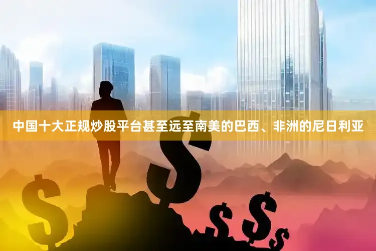 中国十大正规炒股平台甚至远至南美的巴西、非洲的尼日利亚