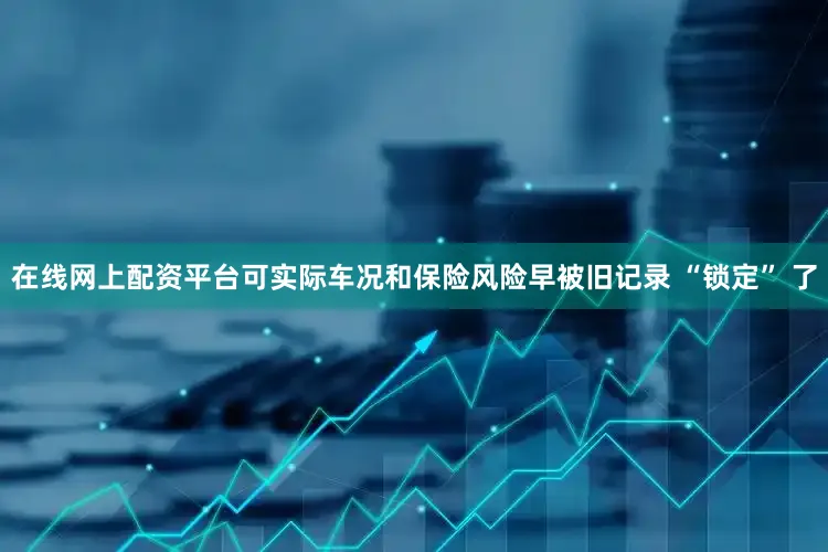 在线网上配资平台可实际车况和保险风险早被旧记录 “锁定” 了