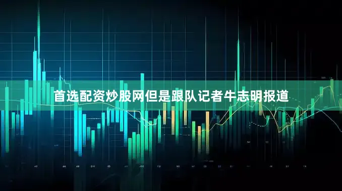 首选配资炒股网但是跟队记者牛志明报道