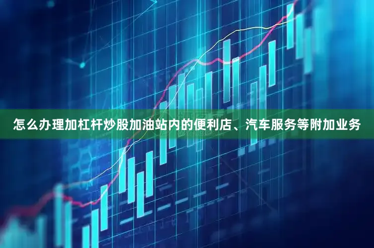 怎么办理加杠杆炒股加油站内的便利店、汽车服务等附加业务